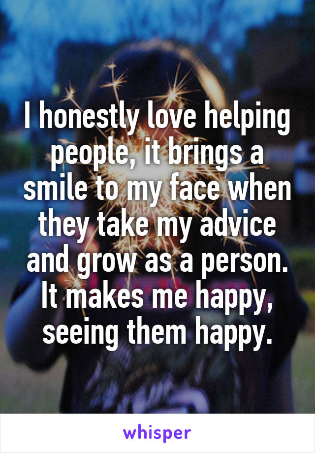 I honestly love helping people, it brings a smile to my face when they take my advice and grow as a person. It makes me happy, seeing them happy.