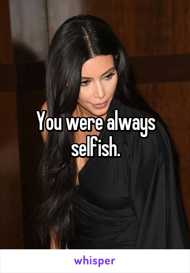 You were always selfish.