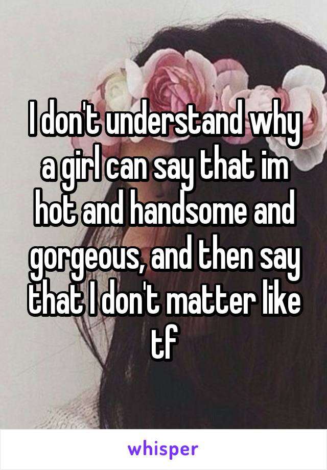 I don't understand why a girl can say that im hot and handsome and gorgeous, and then say that I don't matter like tf