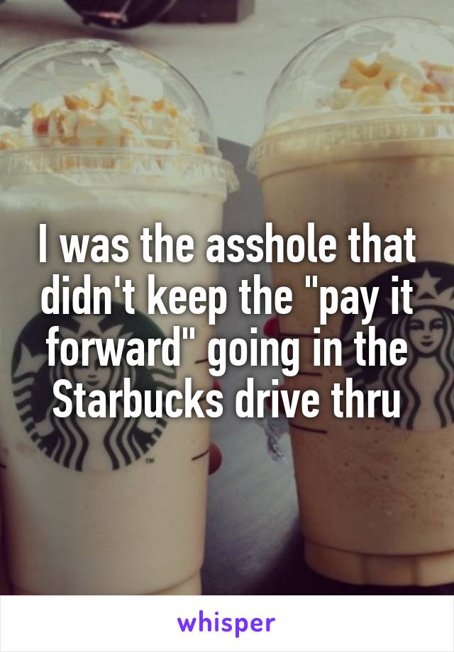 I was the asshole that didn't keep the "pay it forward" going in the Starbucks drive thru