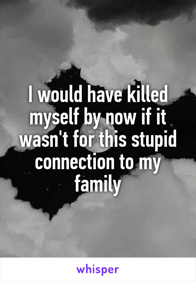 I would have killed myself by now if it wasn't for this stupid connection to my family