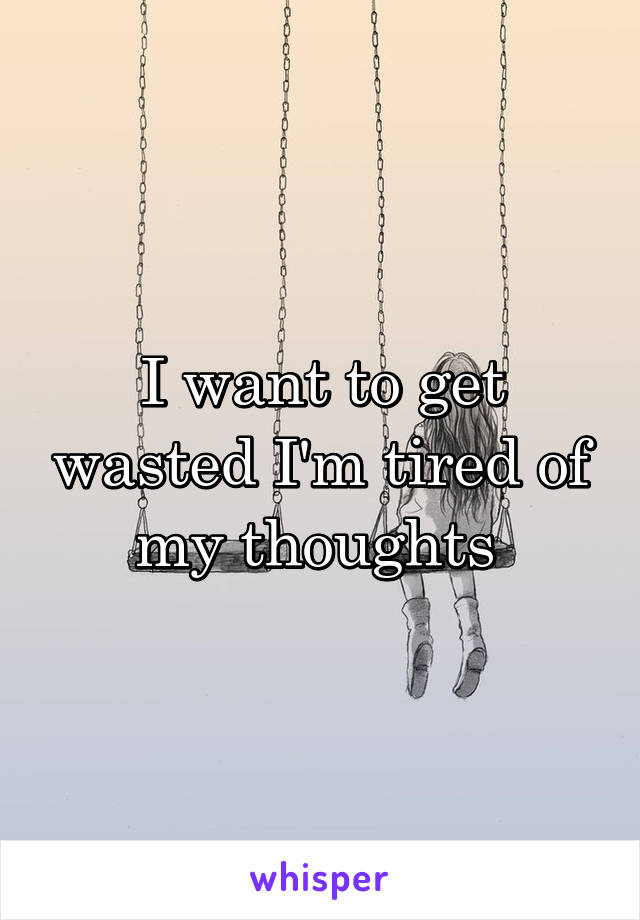 I want to get wasted I'm tired of my thoughts 