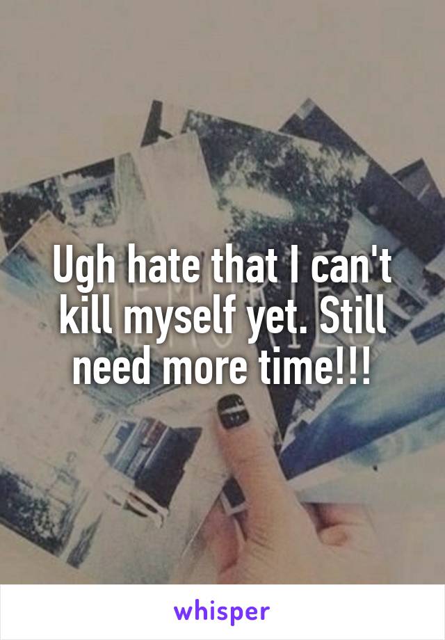 Ugh hate that I can't kill myself yet. Still need more time!!!