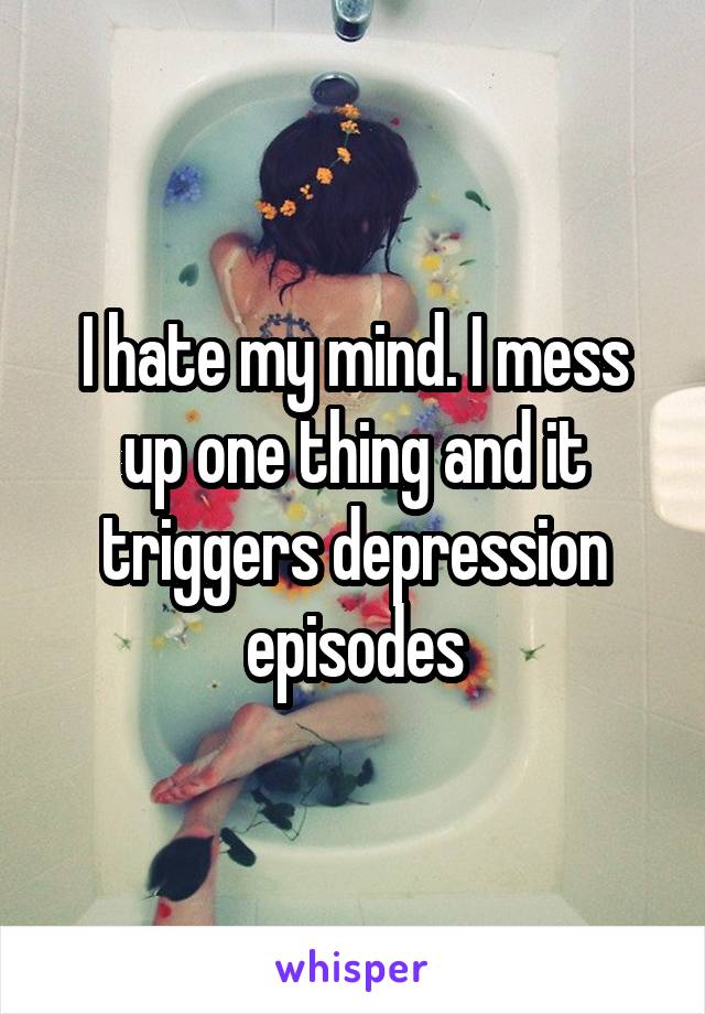 I hate my mind. I mess up one thing and it triggers depression episodes