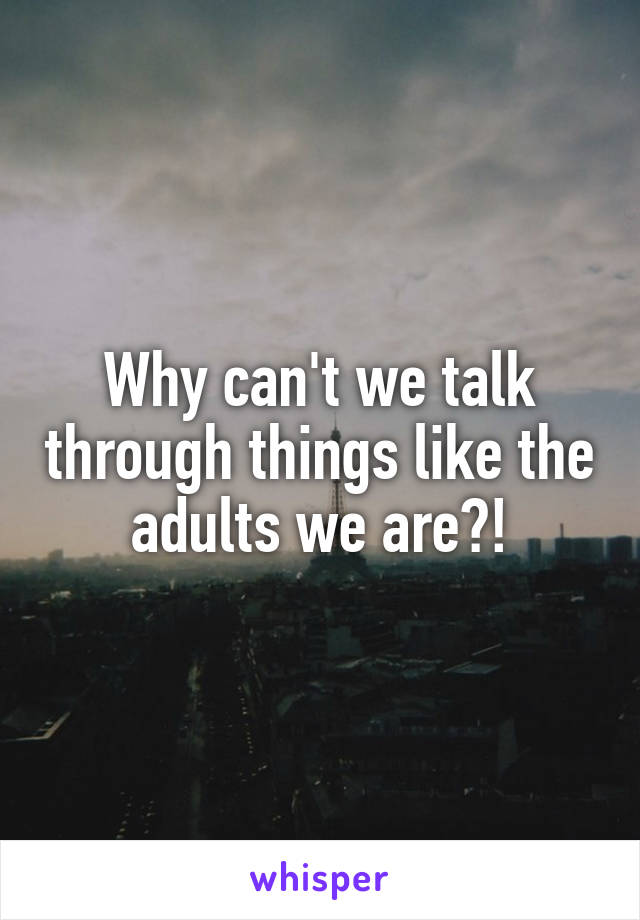 Why can't we talk through things like the adults we are?!