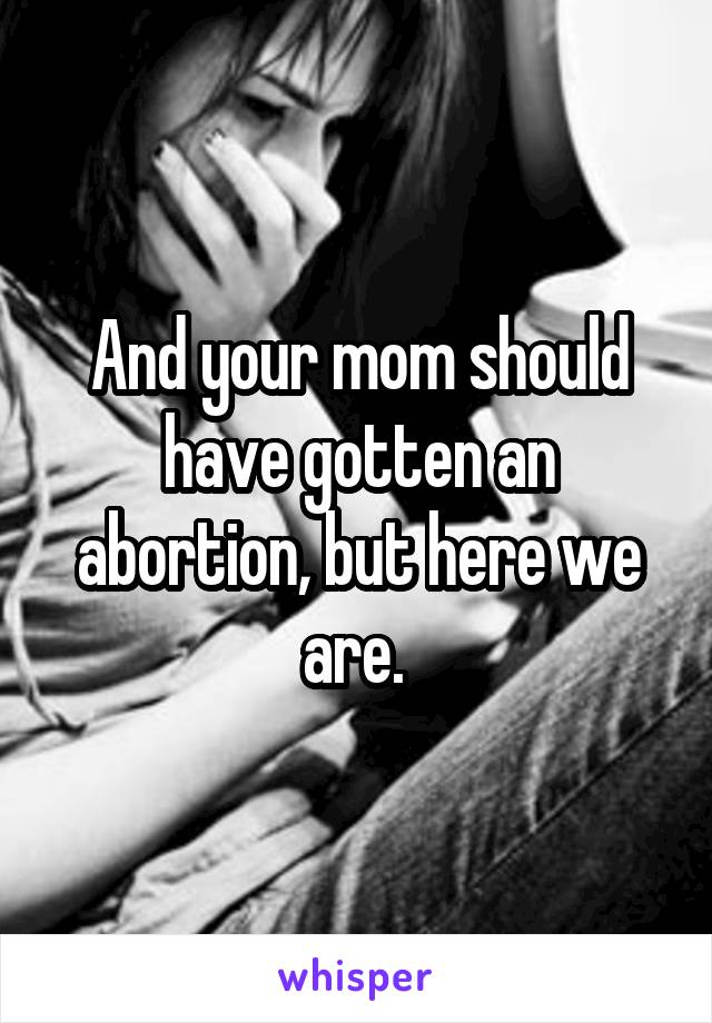 And your mom should have gotten an abortion, but here we are. 