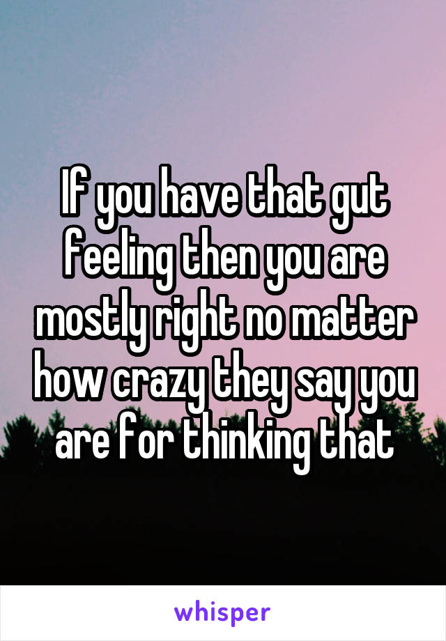 If you have that gut feeling then you are mostly right no matter how crazy they say you are for thinking that