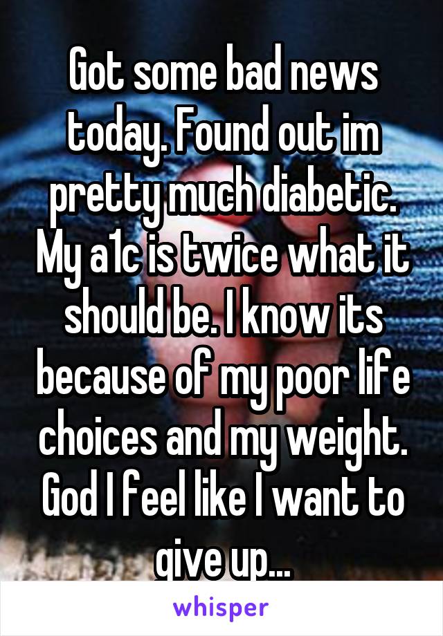 Got some bad news today. Found out im pretty much diabetic. My a1c is twice what it should be. I know its because of my poor life choices and my weight. God I feel like I want to give up...