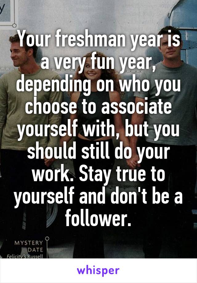 Your freshman year is a very fun year, depending on who you choose to associate yourself with, but you should still do your work. Stay true to yourself and don't be a follower.
