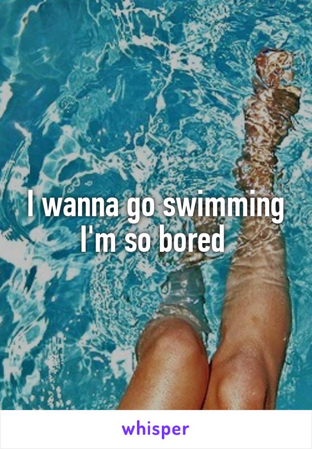 I wanna go swimming I'm so bored 