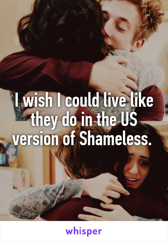 I wish I could live like they do in the US version of Shameless. 