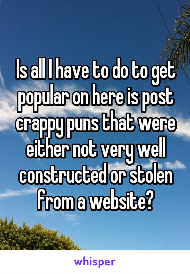 Is all I have to do to get popular on here is post crappy puns that were either not very well constructed or stolen from a website?