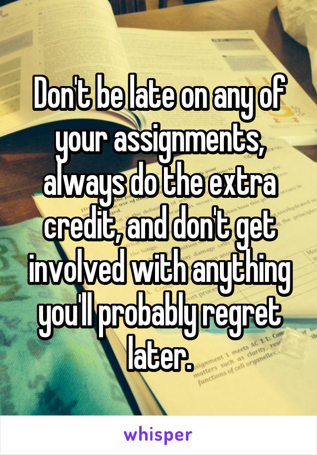 Don't be late on any of your assignments, always do the extra credit, and don't get involved with anything you'll probably regret later.