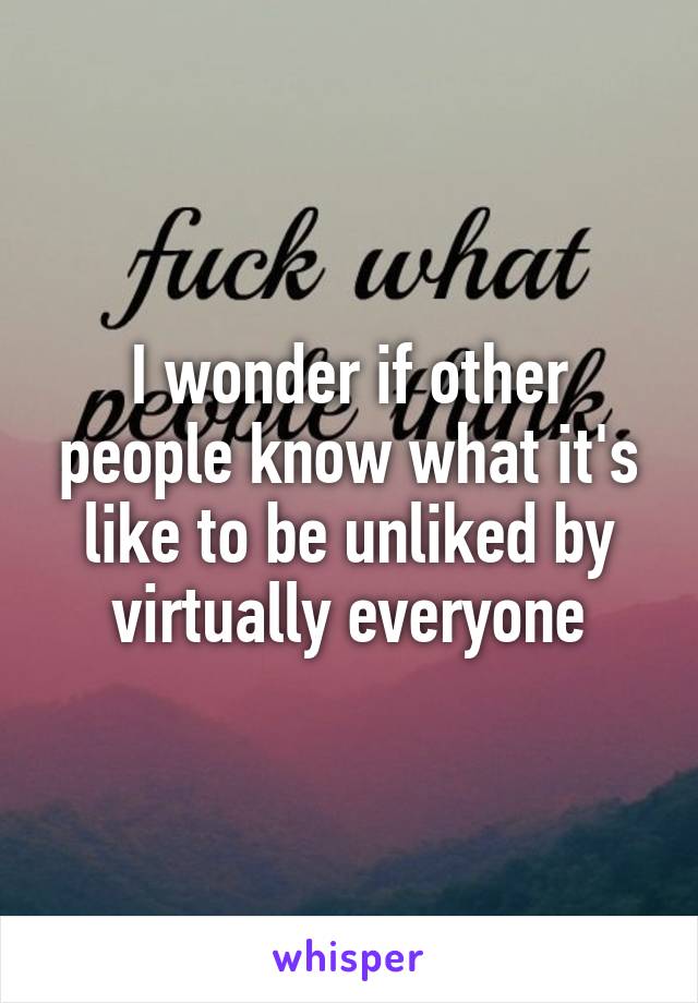 I wonder if other people know what it's like to be unliked by virtually everyone