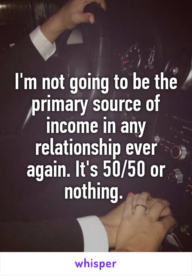 I'm not going to be the primary source of income in any relationship ever again. It's 50/50 or nothing. 