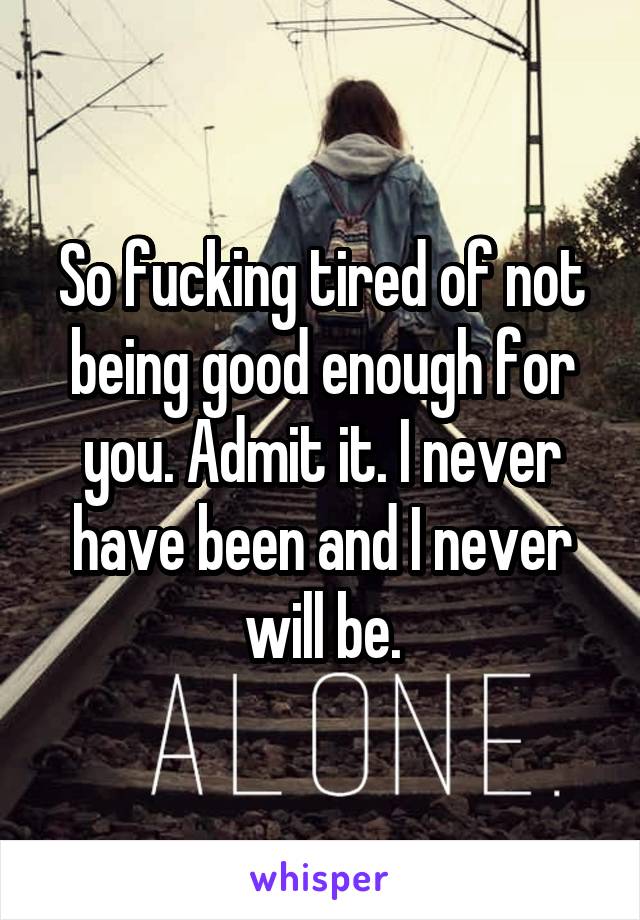 So fucking tired of not being good enough for you. Admit it. I never have been and I never will be.