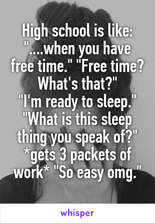 High school is like:
"....when you have free time." "Free time? What's that?"
"I'm ready to sleep." "What is this sleep thing you speak of?" *gets 3 packets of work* "So easy omg."
 