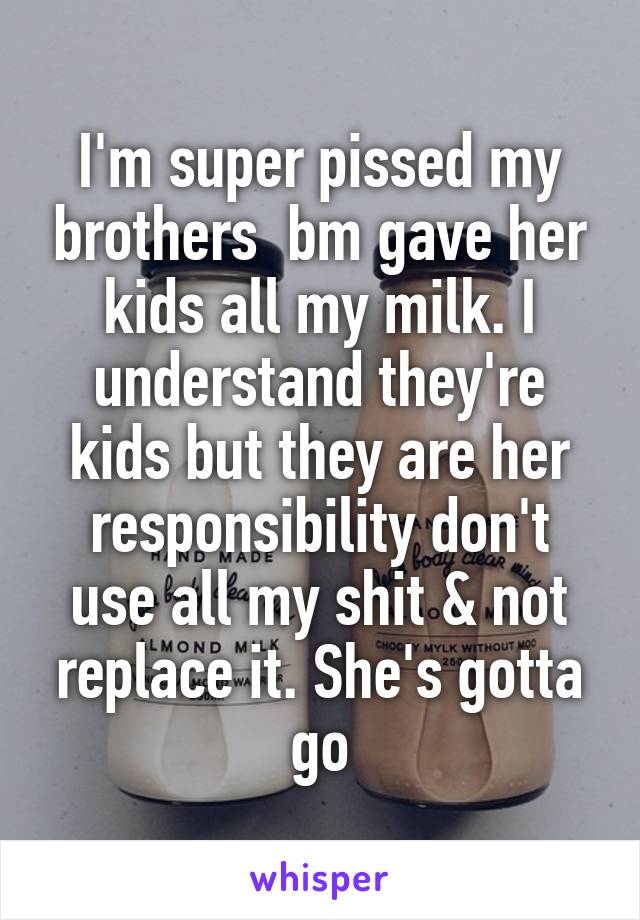 I'm super pissed my brothers  bm gave her kids all my milk. I understand they're kids but they are her responsibility don't use all my shit & not replace it. She's gotta go