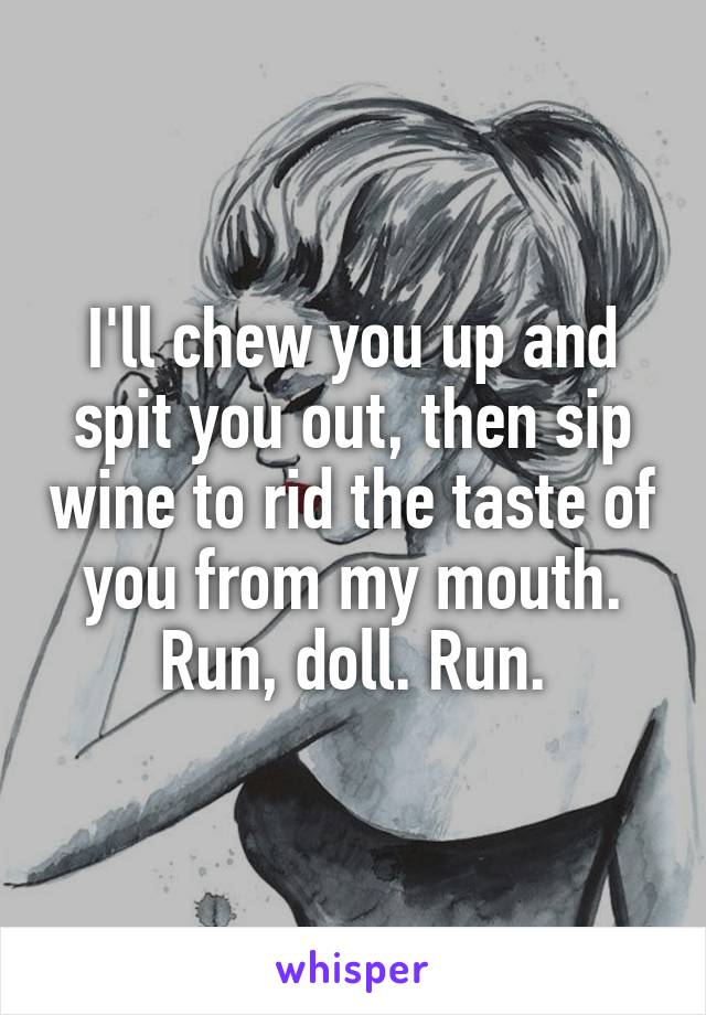 I'll chew you up and spit you out, then sip wine to rid the taste of you from my mouth. Run, doll. Run.