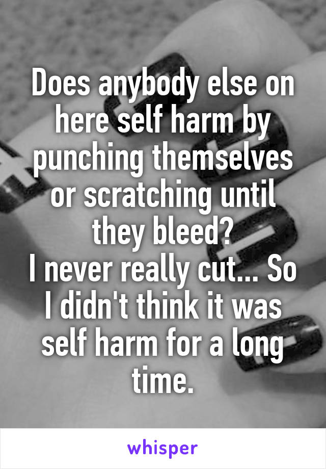 Does anybody else on here self harm by punching themselves or scratching until they bleed?
I never really cut... So I didn't think it was self harm for a long time.