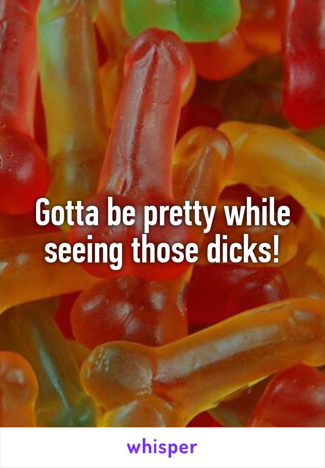 Gotta be pretty while seeing those dicks!