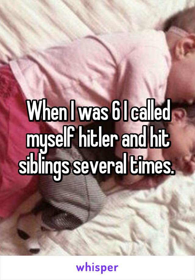 When I was 6 I called myself hitler and hit siblings several times. 