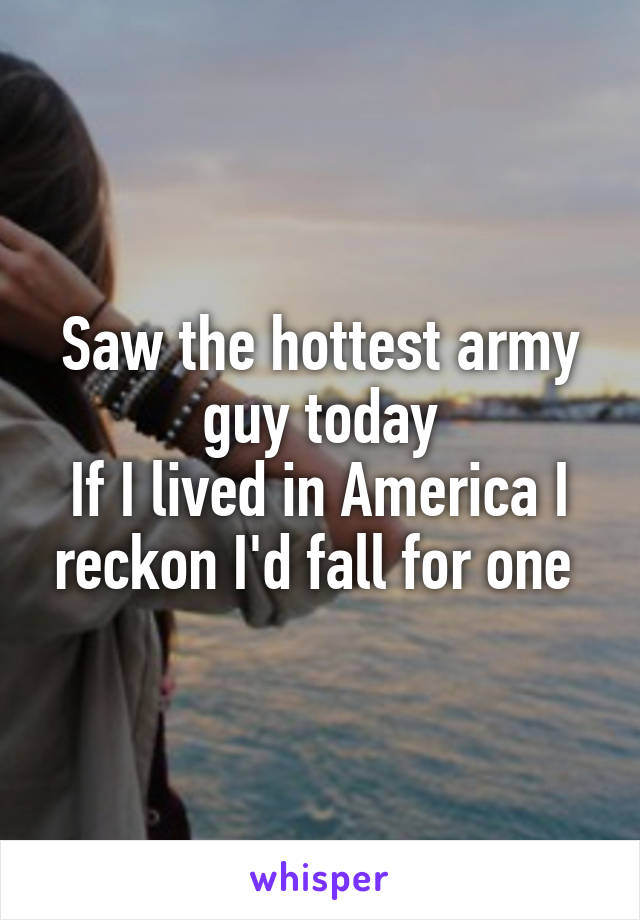 Saw the hottest army guy today
If I lived in America I reckon I'd fall for one 