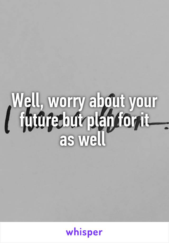 Well, worry about your future but plan for it as well 