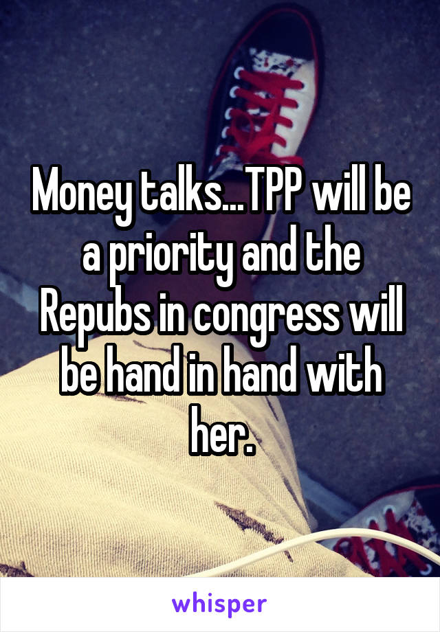 Money talks...TPP will be a priority and the Repubs in congress will be hand in hand with her.