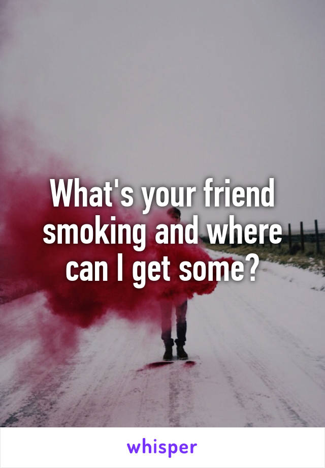 What's your friend smoking and where can I get some?