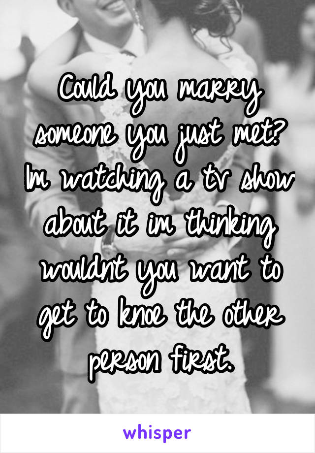 Could you marry someone you just met? Im watching a tv show about it im thinking wouldnt you want to get to knoe the other person first.