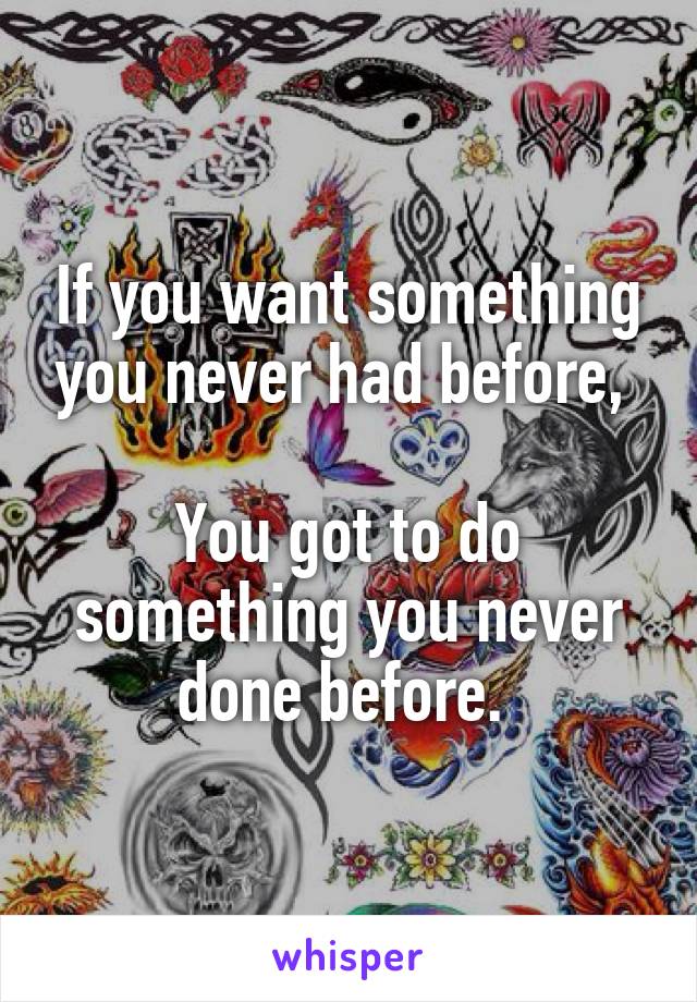 If you want something you never had before, 

You got to do something you never done before. 