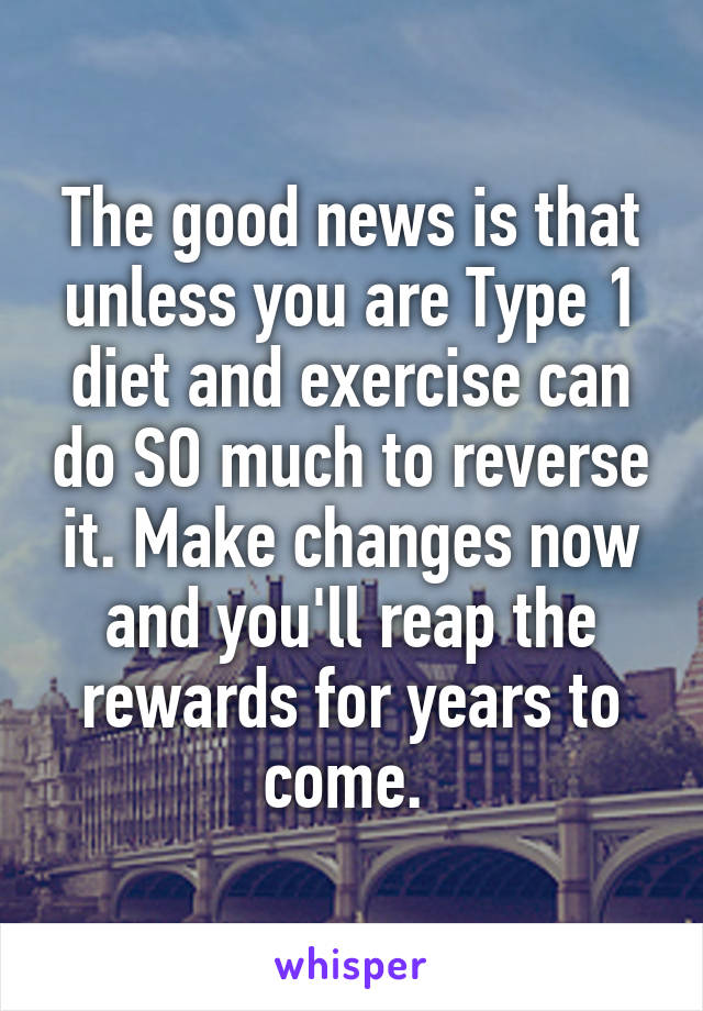 The good news is that unless you are Type 1 diet and exercise can do SO much to reverse it. Make changes now and you'll reap the rewards for years to come. 