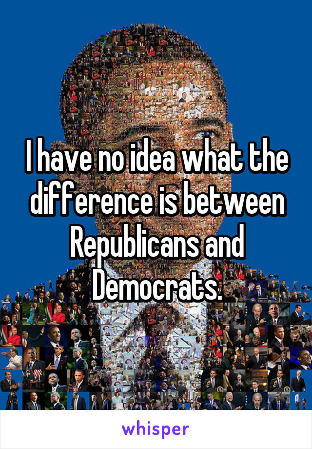 I have no idea what the difference is between Republicans and Democrats.