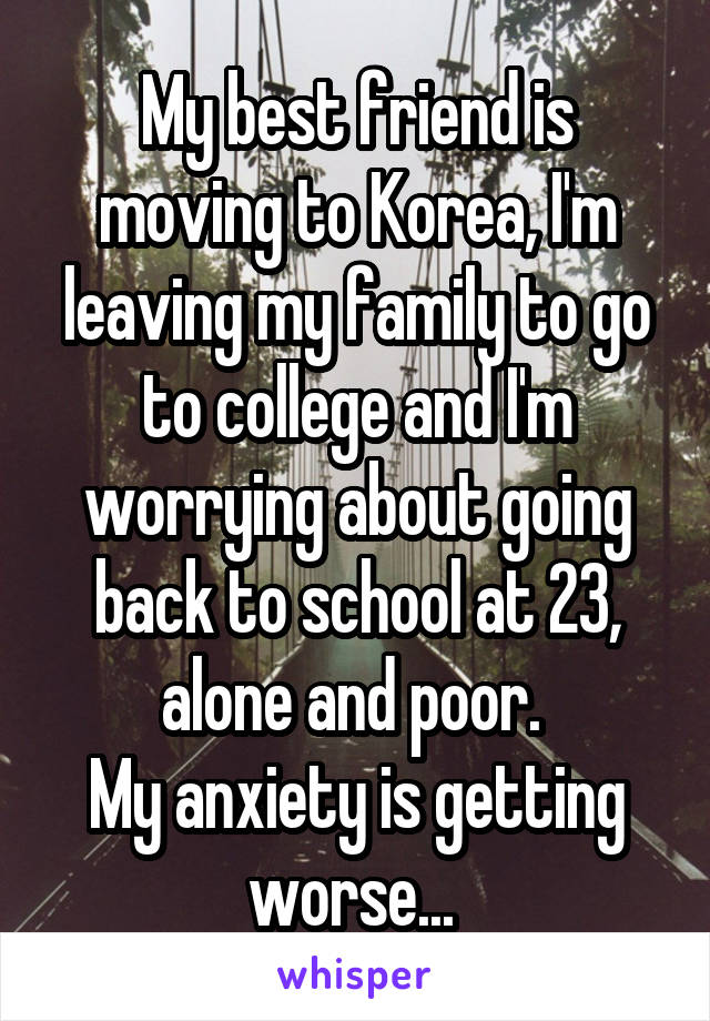 My best friend is moving to Korea, I'm leaving my family to go to college and I'm worrying about going back to school at 23, alone and poor. 
My anxiety is getting worse... 