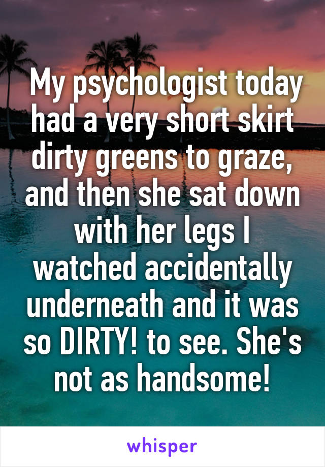  My psychologist today had a very short skirt dirty greens to graze, and then she sat down with her legs I watched accidentally underneath and it was so DIRTY! to see. She's not as handsome!