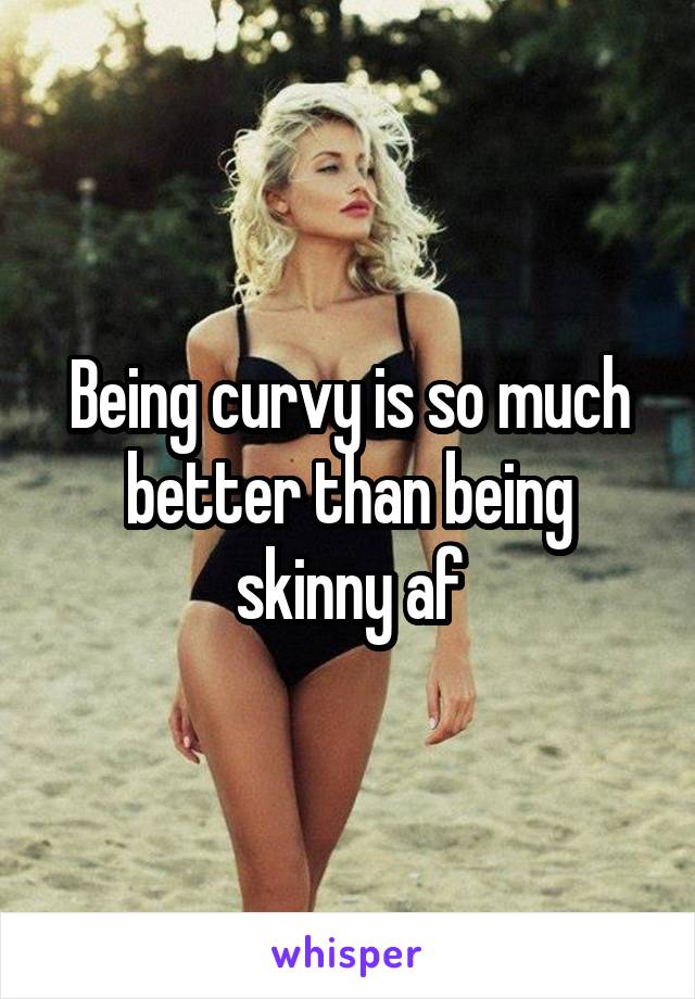 Being curvy is so much better than being skinny af