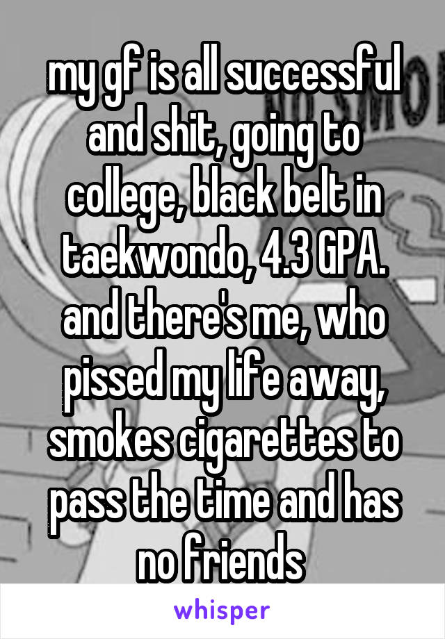 my gf is all successful and shit, going to college, black belt in taekwondo, 4.3 GPA. and there's me, who pissed my life away, smokes cigarettes to pass the time and has no friends 