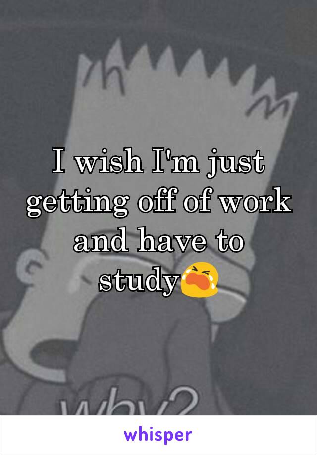 I wish I'm just getting off of work and have to study😭