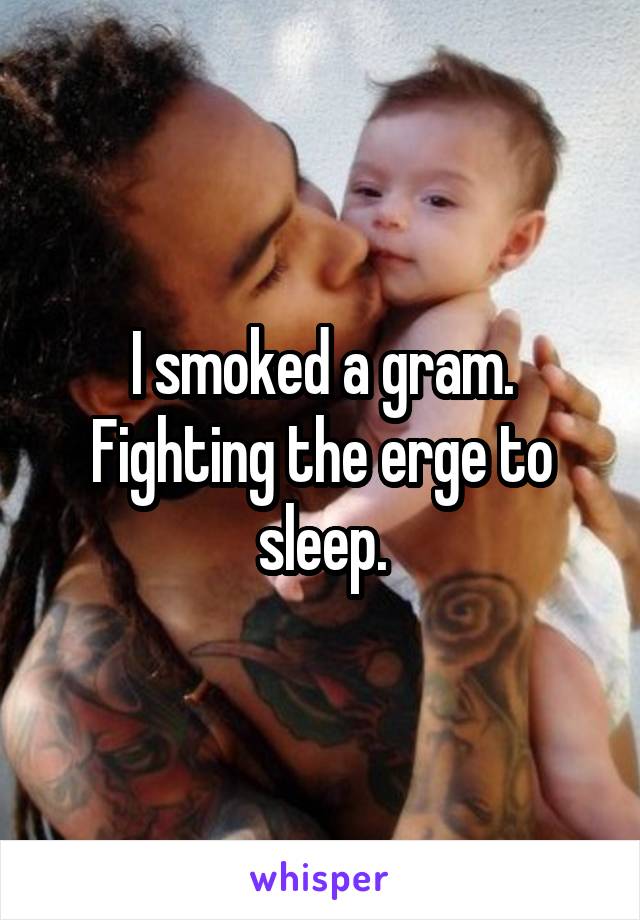 I smoked a gram. Fighting the erge to sleep.