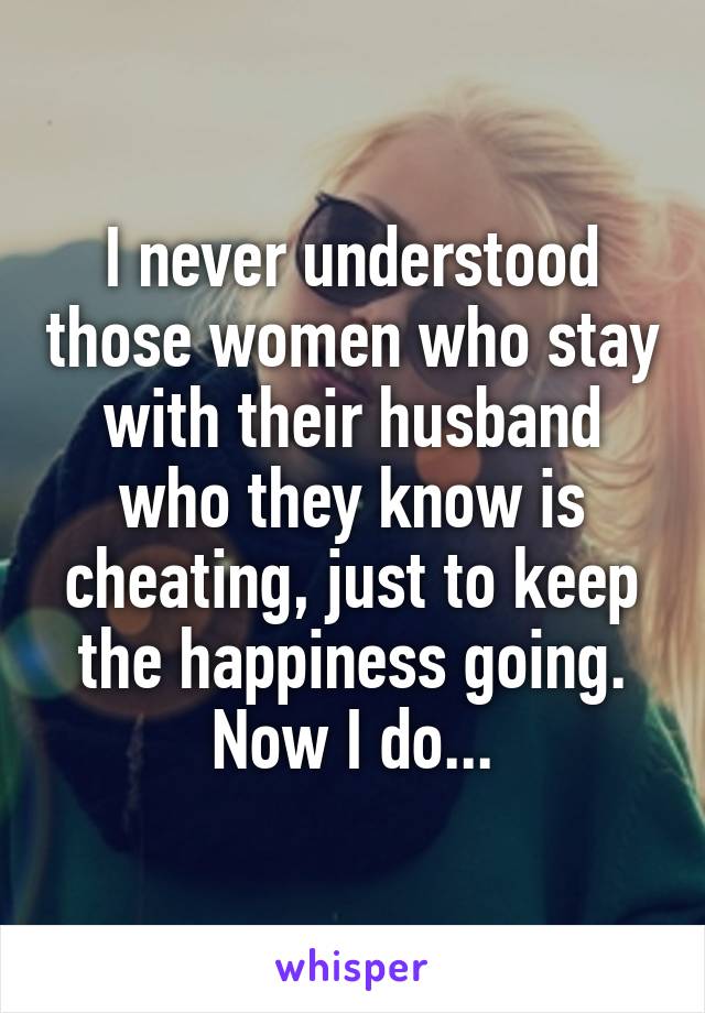 I never understood those women who stay with their husband who they know is cheating, just to keep the happiness going. Now I do...