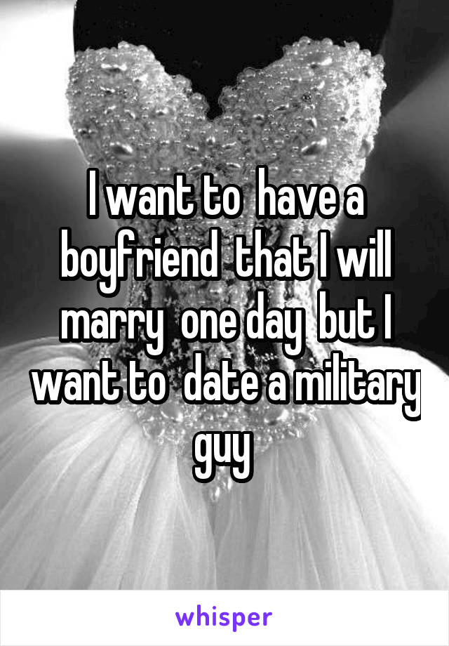 I want to  have a boyfriend  that I will marry  one day  but I want to  date a military guy 