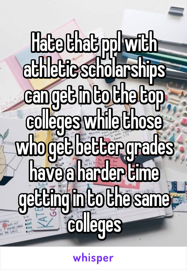 Hate that ppl with athletic scholarships can get in to the top colleges while those who get better grades have a harder time getting in to the same colleges