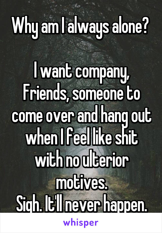 Why am I always alone?  
I want company, Friends, someone to come over and hang out when I feel like shit with no ulterior motives.
Sigh. It'll never happen.