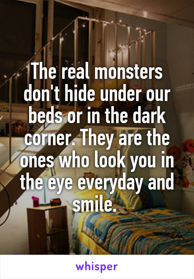 The real monsters don't hide under our beds or in the dark corner. They are the ones who look you in the eye everyday and smile. 