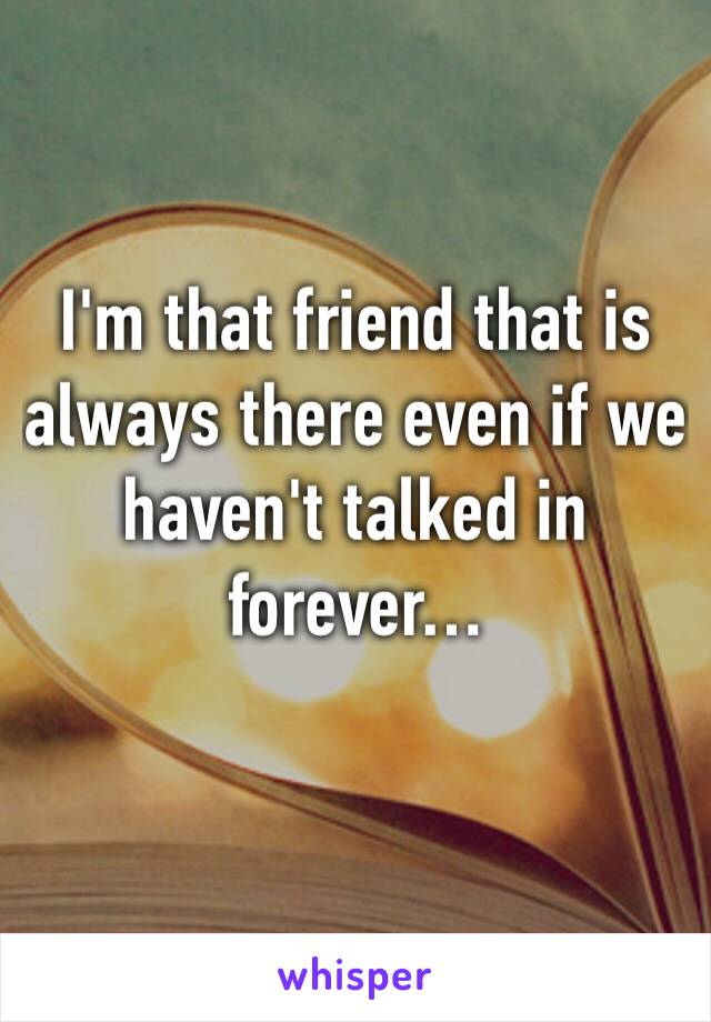 I'm that friend that is always there even if we haven't talked in forever…