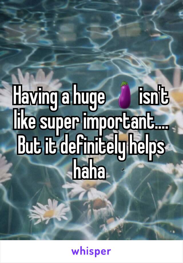 Having a huge 🍆isn't like super important....  But it definitely helps haha 