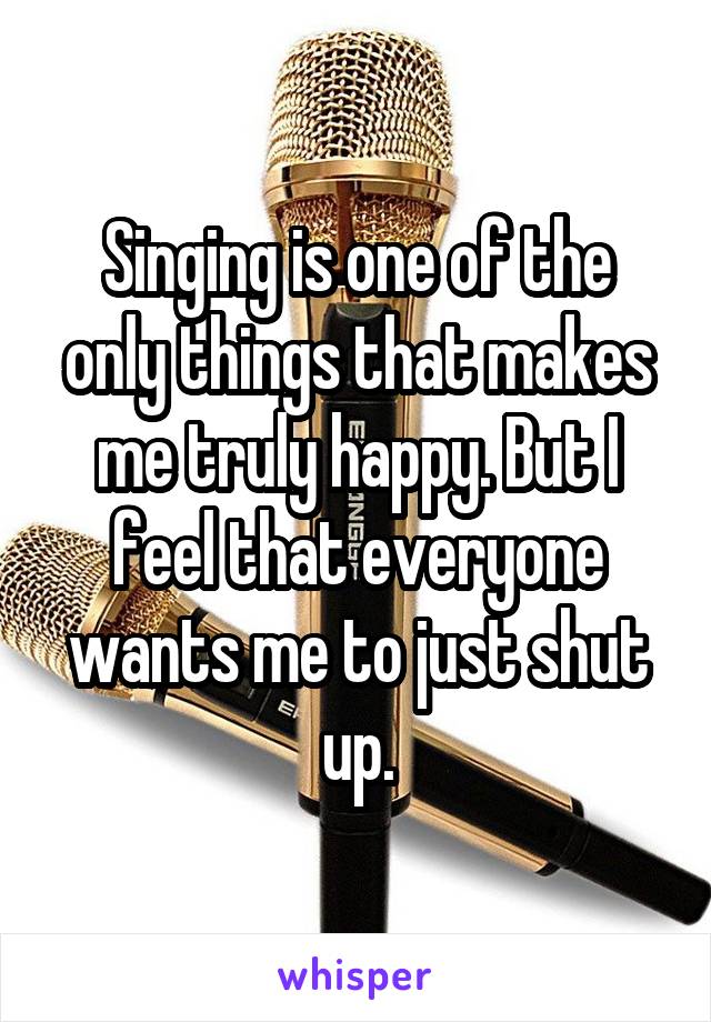 Singing is one of the only things that makes me truly happy. But I feel that everyone wants me to just shut up.