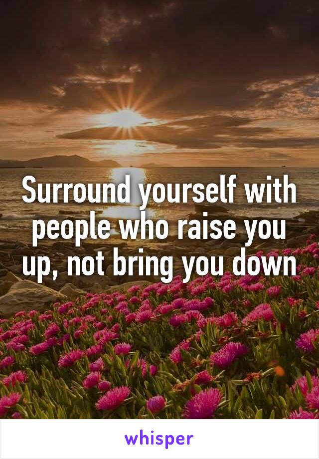 Surround yourself with people who raise you up, not bring you down