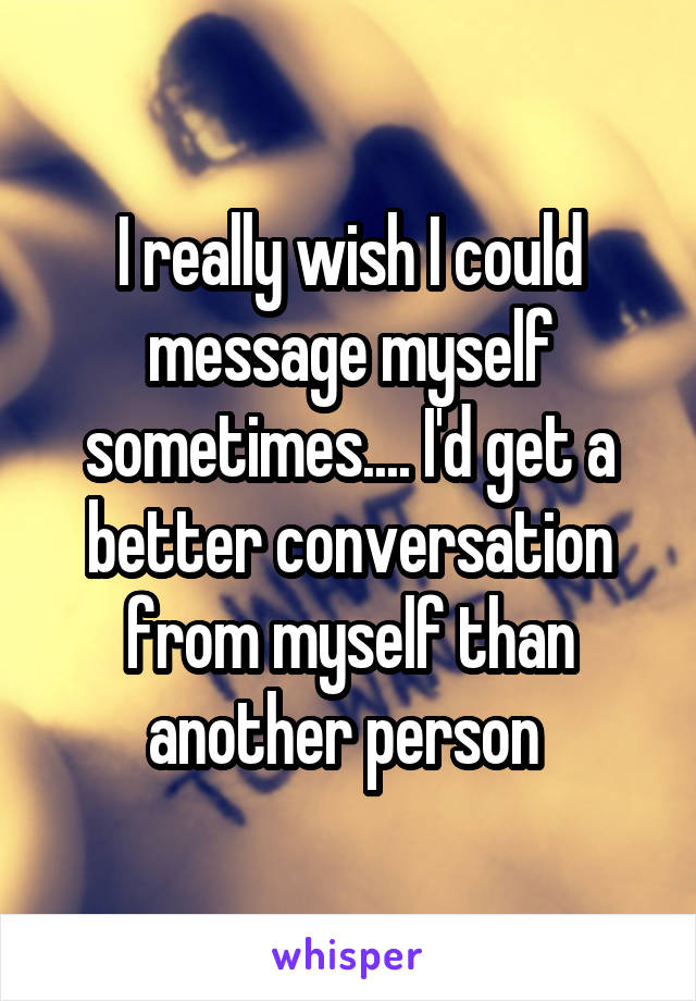 I really wish I could message myself sometimes.... I'd get a better conversation from myself than another person 